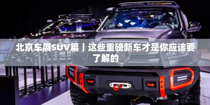北京车展SUV篇丨这些重磅新车才是你应该要了解的