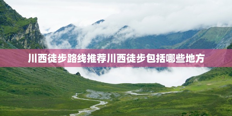 川西徒步路线推荐川西徒步包括哪些地方