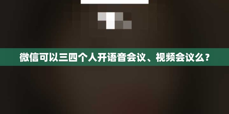 微信可以三四个人开语音会议、视频会议么？