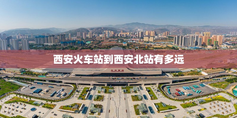 西安火车站到西安北站有多远