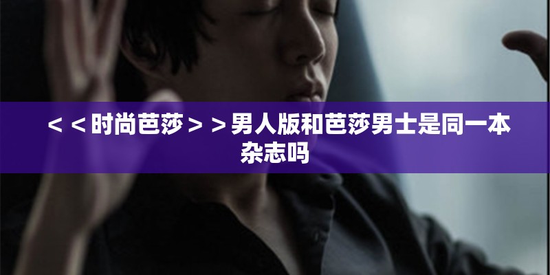 ＜＜时尚芭莎＞＞男人版和芭莎男士是同一本杂志吗